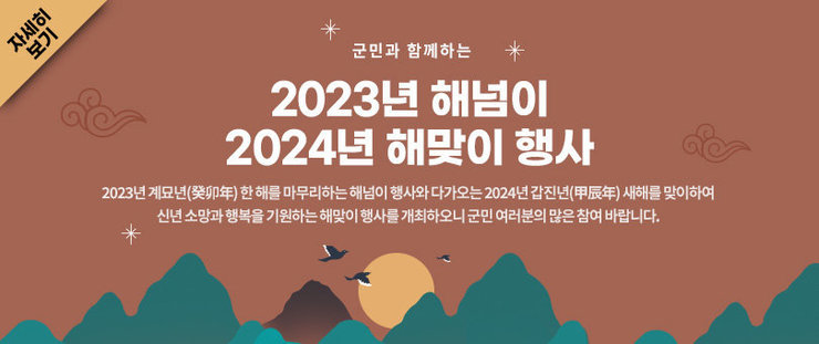 군민과 함께하는 2023년 해넘이. 2024년 해맞이 행사 2023년 계묘년(癸卯年) 한 해를 마무리하는 해넘이 행사와 다가오는 2024년 갑진년(甲辰年) 새해를 맞이하여 신년 소망과 행복을 기원하는 해맞이 행사를 개최하오니 군민 여러분의 많은 참여 바랍니다. 자세히보기