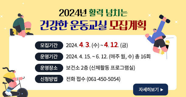 2024년 활력 넘치는 건강한 운동교실 모집계획 -모집기간:2024. 4. 3. (수) ~ 4. 12. (금) -운영기간:2024. 4. 15. ~ 6. 12. (매주 월, 수) 총 16회 -운영장소:보건소 2층 (신체활동 프로그램실) -신청방법:전화 접수 (061-450-5054) 자세히보기