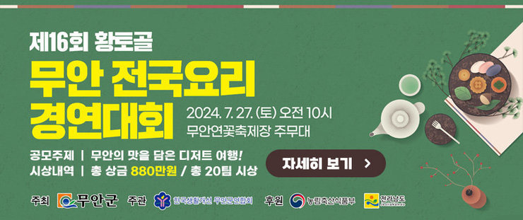 제 16회 황토골 무안 전국요리 경연대회 2024. 7. 27(토) 오전 10시 무안연꽃축제장 주무대 공모주제  |  무안의 맛을 담은 디저트 여행! 시상내역  |  총 상금 880만원 / 총 20팀 시상 주최: 무안군 주관: 한국생활개선 무안군연합회 후원: 농림축산식품부, 전라남도 자세히 보기