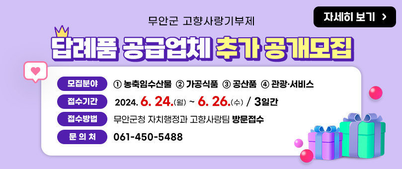 무안군 고향사랑기부제 답례품 공급업체 추가 공개모집 모집분야 : ① 농축임수산물 ② 가공식품 ③ 공산품 ④ 관광·서비스 접수기간 : 2024. 6. 24. (월) ~ 6. 26.(수) / 3일간 접수방법 : 무안군청 자치행정과 고향사랑팀 방문접수 문의처 : 061-450-5488 자세히 보기