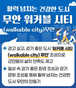 활력 넘치는 건강한 도시 무안 워커블 시티(walkable city)무안 - 걷고 싶고, 걷기 좋은 도시 ‘워커블 시티 (walkable city) 무안’ 조성으로 군민들의 삶의 만족도 제고 - 일상 속 걷기 좋은 환경 조성과 걷기 문화 조성을 통해 활력 넘치는 건강한 도시 무안의 만들기