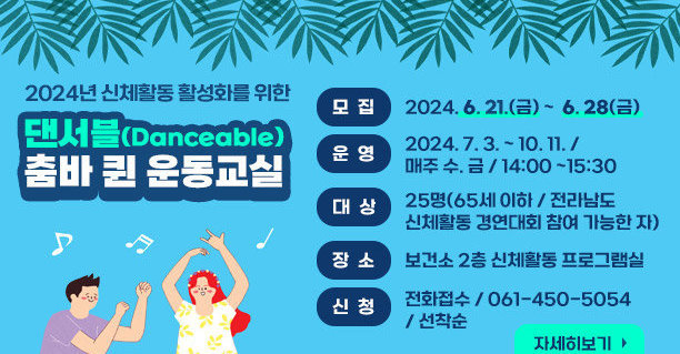 2024년 신체활동 활성화를 위한 댄서블(Danceable) 춤바 퀸 운동교실 모집 : 2024. 6. 21.(금) ~  6. 28(금) 운영 : 2024. 7. 3. ~ 10. 11. /  매주 수. 금 / 14:00 ~15:30 대상 : 25명(65세 이하 / 전라남도 신체활동 경연대회 참여 가능한 자) 장소 : 보건소 2층 신체활동 프로그램실 신청 : 전화접수 / 061-450-5054 / 선착순 자세히보기