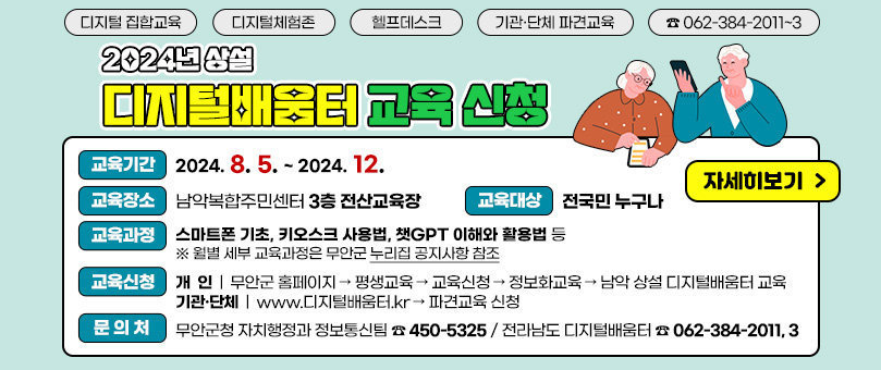 2024년 상설 디지털배움터 교육 신청 디지털 집합교육  /  디지털체험존  /  헬프데스크  /  기관/단체 파견교육  /  ☎062-384-2011~3 교육기간 : 2024. 8. 5. ~ 2024. 12. 교육장소 : 남악복합주민센터 3층 전산교육장 교육대상 : 전국민 누구나 교육과정 : 스마트폰 기초, 키오스크 사용법, 챗GPT 이해와 활용법 등 ※ 월별 세부 교육과정은 무안군 누리집 공지사항 참조 교육신청   개인 : 무안군 홈페이지–평생교육–교육신청–정보화교육–남악 상설 디지털배움터 교육  기관/단체 : www.디지털배움터.kr - 파견교육 신청 문의처 : 무안군청 자치행정과 정보통신팀(☎450-5325) or 전라남도 디지털배움터(☎062-384-2011/3) 자세히보기