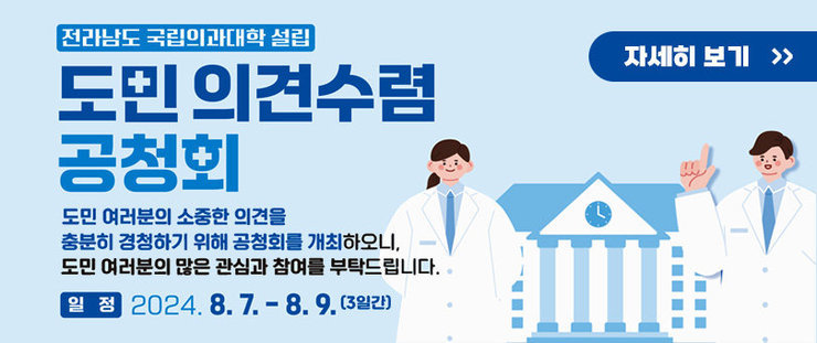 전라남도 국립의과대학 설립 도민 의견수렴 공청회 도민 여러분의 소중한 의견을 충분히 경청하기 위해 공청회를 개최하오니,  도민 여러분의 많은 관심과 참여 부탁드립니다. 일정 2024.8.7.~ 8.9.(3일간) 자세히보기