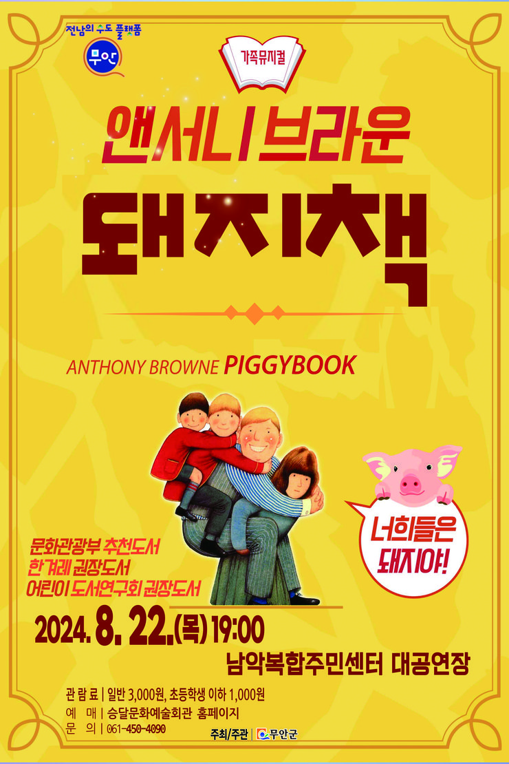 전남의 수도 플랫폼 무안군  가족뮤지컬 앤서니 브라운 돼지책 ANTHONY BROWNE PIGGYBOOK  너희들은 돼지야!  문화관광부 추천도서 한 거리 권장도서 어린이 도서연구회 권장도서  2024. 8. 22. (목) 19:00 남악복합주민센터 대공연장  관람료 | 일반 3,000원, 초등학생 이하 1,000원 예매 | 승달문화예술회관 홈페이지 문의 | 061-450-4090  주최/주관 | 무안군