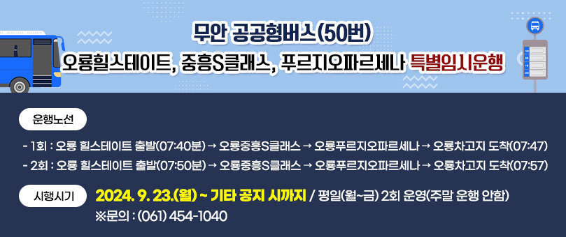 무안 공공형버스(50번) 오룡힐스테이트, 중흥S클래스, 푸르지오파르세나 특별임시운행 [운행노선] - 1회 : 오룡 힐스테이트 출발(07:40분) → 오룡중흥S클래스 → 오룡푸르지오파르세나 → 오룡차고지 도착(07:47) - 2회 : 오룡 힐스테이트 출발(07:50분) → 오룡중흥S클래스 → 오룡푸르지오파르세나 → 오룡차고지 도착(07:57) [시행시기] 2024. 9. 23.(월) ~ 기타 공지 시까지 / 평일(월~금) 2회 운영(주말 운행 안함) ※문의 : (061) 454-1040