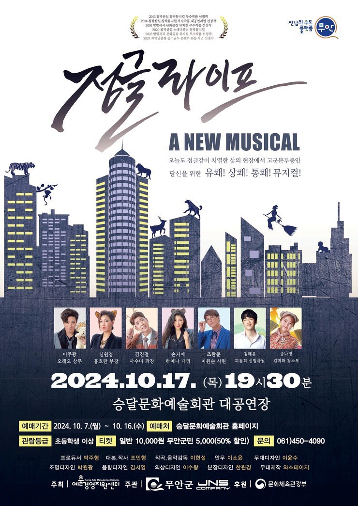 정글라이프 A NEW MUSICAL  오늘도 정글같이 치열한 삶의 현장에서 고군분투중인  당신을 위한 유쾌! 상쾌! 통쾌! 뮤지컬!  이주광 - 오대오 상무 신원경 - 홍콩환 부장 김진철 - 사수미 과장 손지애 - 하여니 대리 조환준 - 이원순 사원 김태윤 - 파동길 인사책임자 송나영 - 김까치 청소부  2024. 10. 17. (목) 19시 30분 승달문화예술회관 대공연장  예매기간: 2024. 10. 7.(월) ~ 10. 16.(수) 예매처: 승달문화예술회관 홈페이지 관람등급: 초등학생 이상 티켓: 일반 10,000원, 무안군민 5,000원(50% 할인) 문의: 061)450-4090  프로듀서: 박주형 대본, 작사: 조민형 작곡, 음악감독: 이현석 안무: 이소윤 무대디자인: 이윤수 조명디자인: 박일영 음향디자인: 김성영 의상디자인: 이수향 분장디자인: 한정주 무대제작: 와스테지아  주최: 예봄예술기획단 주관: 무안군, JNS Company 후원: 문화체육관광부