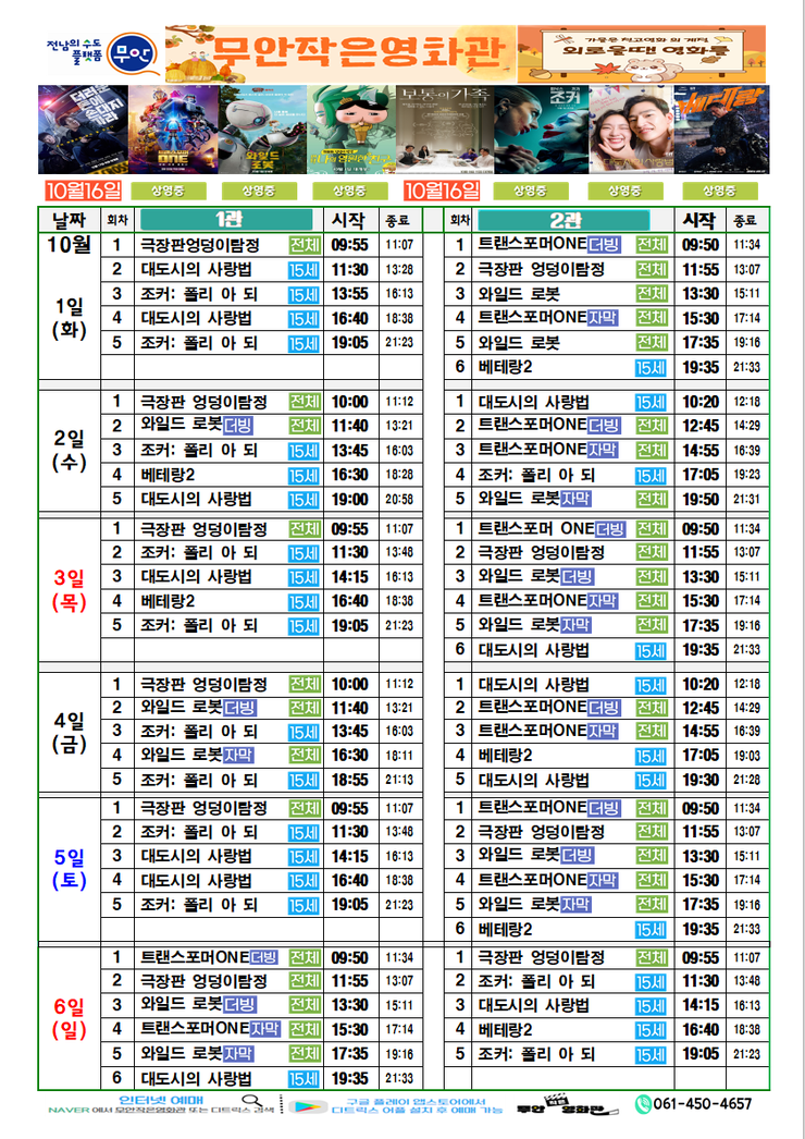 무안작은영화관 상영시간표

상영관: 1관

10월 1일(화)
극장판 엉덩이 탐정-전체-09:55~11:07
대도시의 사랑법-15세-11:30~13:28
조커:폴리 아 되-15세-13:55~16:13
대도시의 사랑법-15세-16:40~18:38
조커:폴리 아 되-15세-19:05~21:23

10월 2일(수)
극장판 엉덩이 탐정-전체-10:00~11:12
와일드로봇더빙-전체-11:40~13:21
조커:폴리 아 되-15세-13:45~16:03
베테랑2-15세-16:30~18:28
대도시의 사랑법-15세-19:00~20:58

10월 3일(목)
극장판 엉덩이 탐정-전체-09:55~11:07
조커:폴리 아 되-15세-11:30~13:48
대도시의 사랑법-15세-14:15~16:13
베테랑2-15세-16:40~18:38
조커:폴리 아 되-15세-19:05~21:23

10월 4일(금)
극장판 엉덩이 탐정-전체-10:00~11:12
와일드로봇더빙-전체-11:40~13:21
조커:폴리 아 되-15세-13:45~16:03
와일드로봇더빙-전체-16:30~18:11
조커:폴리 아 되-15세-18:55~21:13

10월 5일(토)
극장판 엉덩이 탐정-전체-09:55~11:07
조커:폴리 아 되-15세-11:30~13:48
대도시의 사랑법-15세-14:15~16:13
대도시의 사랑법-15세-16:40~18:38
조커:폴리 아 되-15세-19:05~21:23

10월 6일(일)
트랜스포머ONE더빙-전체-09:50~11:34
극장판 엉덩이 탐정-전체-11:55~13:07
와일드로봇더빙-전체-13:30~15:11
트랜스포머ONE더빙-전체-15:30~17:14
와일드로봇-전체-17:35~19:16
대도시의 사랑법-15세-19:35~21:33


상영관: 2관

10월 1일(화)
트랜스포머ONE더빙-전체- 09:50~11:34
극장판 엉덩이 탐정-전체-11:55~13:07
와일드로봇-전체-        13:30~15:11
트랜스포머ONE더빙-전체- 15:30~17:14
와일드로봇-전체-        17:35~19:16
베테랑2-15세-           19:35~21:33

10월 2일(수)
대도시의 사랑법-15세-   10:20~12:18
트랜스포머ONE더빙-전체- 12:45~14:29
트랜스포머ONE더빙-전체- 14:55~16:39
조커:폴리 아 되-15세-   17:05~19:23
와일드로봇-전체-        19:50~21:31

10월 3일(목)
트랜스포머ONE더빙-전체- 09:50~11:34
극장판 엉덩이 탐정-전체-11:55~13:07
와일드로봇-전체-        13:30~15:11
트랜스포머ONE더빙-전체- 15:30~17:14
와일드로봇-전체-        17:35~19:16
대도시의 사랑법-15세-   19:35~21:33

10월 4일(금)
대도시의 사랑법-15세-   10:20~12:18
트랜스포머ONE더빙-전체- 12:45~14:29
트랜스포머ONE더빙-전체- 14:55~16:39
베테랑2-15세-           17:05~19:03
대도시의 사랑법-15세-   19:30~21:28

10월 5일(토)
트랜스포머ONE더빙-전체- 09:50~11:34
극장판 엉덩이 탐정-전체-11:55~13:07
와일드로봇-전체-        13:30~15:11
트랜스포머ONE더빙-전체- 15:30~17:14
와일드로봇-전체-        17:35~19:16
베테랑2-15세-           19:35~21:33

10월 6일(일)
극장판 엉덩이 탐정-전체- 09:55~11:07
조커:폴리 아 되-15세-   11:30~13:48
대도시의 사랑법-15세-   14:15~16:13
베테랑2-15세-           16:40~18:38
조커:폴리 아 되-15세-   19:08~21:23