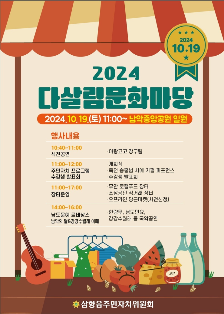 2024 다살림문화마당 2024.10.19.(토) 11:00~ 남악중앙공원 일원  행사내용 10:40~11:00 식전공연 - 아랑고고 장구팀  11:00~12:00 주민자치 프로그램 수강생 발표회 - 개회식 - 죽전 송홍범 서예 거필 퍼포먼스 - 수강생 발표회  11:00~17:00 장터운영 - 무안 로컬푸드 장터 - 소상공인 직거래 장터 - 오프라인 당근마켓(사전신청)  14:00~16:00 남도문예 르네상스 남악의 달&강강수월래 어때 - 한량무, 남도민요, 강강수월래 등 국악공연  삼향읍 주민자치위원회