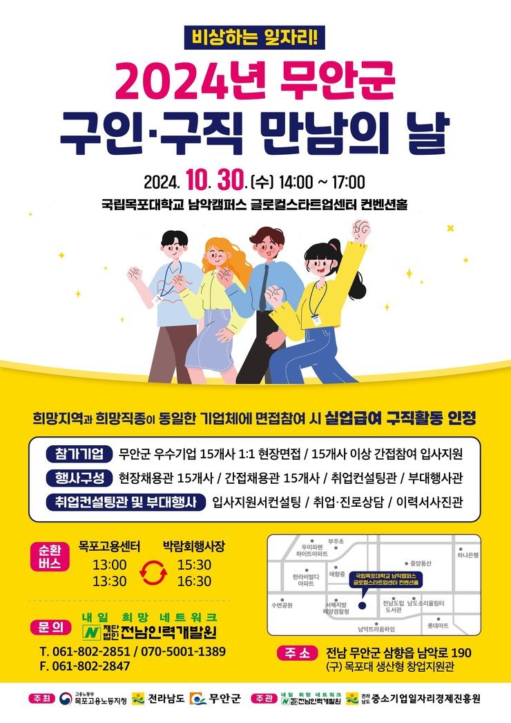 비상하는 일자리!
2024년 무안군 구인·구직 만남의 날
2024. 10.30.(수) 14:00 ~ 17:00
국립목포대학교 남악캠퍼스 글로컬스타트업센터 컨벤션홀

희망지역과 희망직종이 동일한 기업체에 면접참여 시 실업급여 구직활동 인정
참가기업: 무안군 우수기업 15개사 1:1 현장면접 , 15개사 이상 간접참여 입사지원 
행사구성: 현장채용관 15개사 , 간접채용관 15개사 ,취업컨설팅관 , 부대행사관 
취업컨설팅관 및 부대행사: 입사지원서컨설팅 , 취업·진로상담/이력서사진관
순환 버스
목포고용센터:13:00,13:30
박람회행사장:15:30,16:30

문의
(내일 희망 네트워크)전남인력개발원
T. 061-802-2851 / 070-5001-1389
F. 061-802-2847

주소) 전남 무안군 삼향읍 남악로 190
(구) 목포대 생산형 창업지원관
