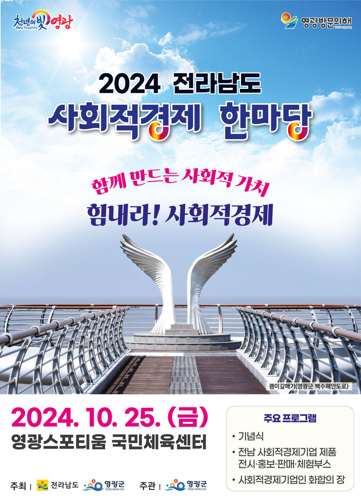 천년의 빛 영광Glory Yeonggwang영광방문의해Visit Yeonggwang2024 전라남도사회적경제 한마당함께 만드는 사회적 가치힘내라! 사회적경제2024. 10. 25. (E)괭이갈매기(영광군 백수해안도로)기념식주요 프로그램영광스포티움 국민체육센터•전남 사회적경제기업 제품전시·홍보·판매·체험부스•주최 |전라남도영광군 주관 |영광군사회적경제기업인 화합의 장