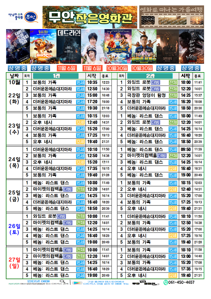 무안작은영화관 상영시간표

상영관:1관

10월 22일(화)
보통의 가족-15세-10:35~12:23
더러운돈에손대지마라-15세-12:50~14:30
보통의 가족-15세-15:00~16:48
더러운돈에손대지마라-15세-17:20~19:00
보통의 가족-15세-19:30~21:18

10월 23일(수)
보통의 가족-15세-10:15~12:03
오후네시-12세-12:40~14:31
더러운돈에손대지마라-15세-15:20~17:00
보통의 가족-15세-17:25~19:13
오후네시-12세-19:40~21:31

10월 24일(목)
더러운돈에손대지마라-15세-10:10~11:50
보통의 가족-15세-12:50~14:38
오후네시-12세-15:20~17:11
더러운돈에손대지마라-15세-17:35~19:15
보통의 가족-15세-19:40~21:28

10월 25일(금)
베놈: 라스트 댄스-15세-10:00~11:49
마이펫의컴백홈더빙-전체-12:20~14:01
베놈: 라스트 댄스-15세-14:25~16:14
더러운돈에손대지마라-15세-16:40~18:20
베놈: 라스트 댄스-15세-18:50~20:39

10월 26일(토)
와일드로봇더빙-전체-10:00~11:41
마이펫의컴백홈더빙-전체-12:20~14:01
베놈: 라스트 댄스-15세-14:25~16:14
베놈: 라스트 댄스-15세-16:40~18:29
베놈: 라스트 댄스-15세-19:00~20:49

10월 27일(일)
마이펫의컴백홈더빙-전체-10:00~11:41
마이펫의컴백홈더빙-전체-12:20~14:01
베놈: 라스트 댄스-15세-14:25~16:14
베놈: 라스트 댄스-15세-16:40~18:29
베놈: 라스트 댄스-15세-19:00~20:49

상영관:2관

10월 22일(화)
와일드로봇더빙-전체-10:00~11:41
와일드로봇더빙-전체-12:20~14:01
극장판 엉덩이 탐정-전체-14:25~15:37
보통의 가족-15세-16:20~18:08
더러운돈에손대지마라-15세-18:50~20:30

10월 23일(수)
베놈: 라스트 댄스-15세-10:00~11:49
와일드로봇더빙-전체-12:20~14:01
베놈: 라스트 댄스-15세-14:25~16:14
더러운돈에손대지마라-15세-16:40~18:20
베놈: 라스트 댄스-15세-18:50~20:39

10월 24일(목)
베놈: 라스트 댄스-15세-09:50~11:39
마이펫의컴백홈더빙-전체-12:20~14:01
베놈: 라스트 댄스-15세-14:25~16:14
오후 네시-12세-16:40~18:31
베놈: 라스트 댄스-15세-19:00~20:49

10월 25일(금)
보통의 가족-15세-10:15~12:03
오후 네시-12세-12:40~14:31
더러운돈에손대지마라-15세-15:20~17:00
보통의 가족-15세-17:25~19:13
오후 네시-12세-19:40~21:31

10월 26일(토)
더러운돈에손대지마라-15세-10:10~11:50
보통의 가족-15세-12:50~14:38
더러운돈에손대지마라-15세-15:20~17:00
오후 네시-12세-17:25~19:16
보통의 가족-15세-19:40~21:28

10월 27일(일)
보통의 가족-15세-10:10~11:58
더러운돈에손대지마라-15세-13:00~14:40
보통의 가족-15세-15:20~17:08
더러운돈에손대지마라-15세-17:35~19:15
오후 네시-12세-19:40~21:31

