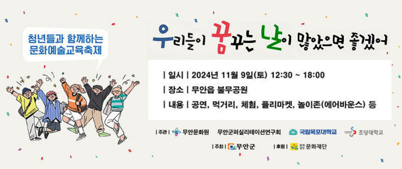 제2회 우리들이 꿈꾸는 날이 많았으면 좋겠어 청년들과 함께하는 문화예술교육축제 -일시:2024년 11월 9일(토) 12:30~18:00 -장소:무안읍 불무공원 -내용:공연, 먹거리, 체험, 플리마켓, 놀이존(에어바운스) 등 -주관:무안문화원, 무안군퍼실리테이션연구회, 국립목포대학교, 초당대학교 -주최:무안군 -후원:전라남도 문화재단