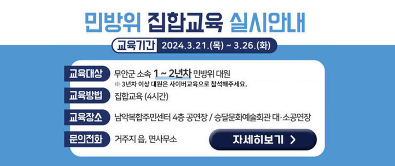 2024년 민방위 집합 본교육 실시 안내  교육대상: 민방위 대원(1년차 ~ 2년차), 3년차 이상 대원은 사이버교육으로 참석해주세요. 교육시간: 집합교육 4시간(기본교육 및 실전교육) 교육기간: 2024. 3. 21.(목).~ 3. 26.(화) 교육장소: 남악복합주민센터 4층 공연장, 승달문화예술회관 대·소공연장 문의전화 : 거주지 읍·면사무소 자세히보기