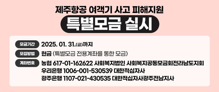 제주항공 여객기 사고 피해지원 특별모금 실시 모금기간:2025. 01. 31.(금)까지 모집방법:현금(특별모금 전용계좌를 통한 모금) 계좌번호:농협 617-01-162622 사회복지법인 사회복지공동모금회전라남도지회 우리은행 1006-001-530539 대한적십자사 광주은행 1107-021-430535 대한적십자사광주전남지사