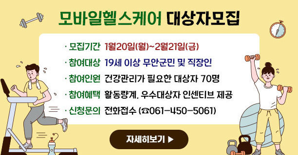 모바일헬스케어 대상자모집 ·모집기간:1월20일(월)~2월21일(금) ·참여대상:19세 이상 무안군민 및 직장인 ·참여인원:건강관리가 필요한 대상자 70명 ·참여혜택:활동량계, 우수대상자 인센티브 제공 ·신청문의:전화접수 (☎061-450-5061) 자세히보기