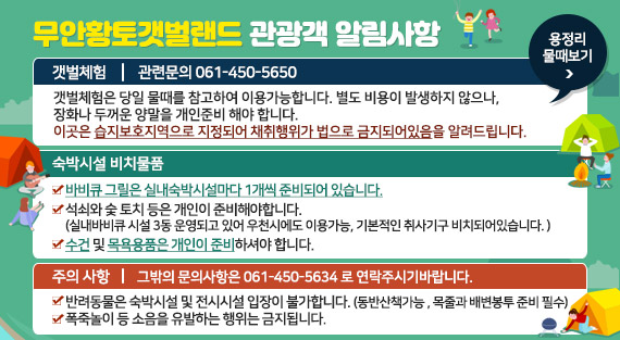 무안황토갯벌랜드 관광객 알림사항 1.갯벌체험 : 관련문의 061-450-5650  -갯벌체험은 당일 물때를 참고하여 이용가능합니다. 별도 비용이 발생하지 않으나,   -장화나 두꺼운 양말을 개인준비 해야 합니다.  -이곳은 습지보호지역으로 지정되어 채취행위가 법으로 금지되어있음을 알려드립니다. 2.숙박시설 비치물품 -바비큐 그릴은 실내숙박시설마다 1개씩 준비되어 있습니다. -석쇠와 숯 토치 등은 개인이 준비해야합니다. (실내바비큐 시설 3동 운영되고 있어 우천시에도 이용가능, 기본적인 취사기구 비치되어있습니다. ) -수건 및 목욕용품은 개인이 준비하셔야 합니다. 3.주의사항 : 그밖의 문의사항은 061-450-5634 로 연락주시기바랍니다. -반려동물은 숙박시설 및 전시시설 입장이 불가합니다. (동반산책가능 , 목줄과 배변봉투 준비 필수) -폭죽놀이 등 소음을 유발하는 행위는 금지됩니다. 용정리 물때보기