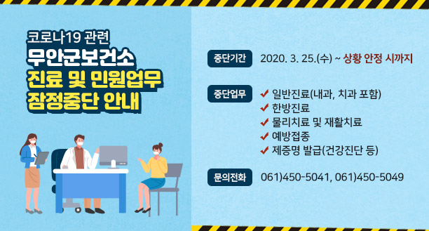 코로나19 관련 무안군보건소 진료 및 민원업무 잠정중단 안내, 중단기간 : 2020. 3. 25.(수) ~ 상황 안정 시까지, 중단업무 : ○ 일반진료(내과, 치과 포함) ○ 한방진료 ○ 물리치료 및 재활치료 ○ 예방접종 ○ 제증명 발급(건강진단 등), 문의전화 :  061)450-5041, 061)450-5049