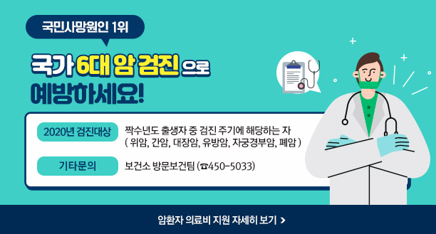 국민사망원인 1위 국가 6대 암 검진 으로 예방하세요! -2020년 검진대상 : 짝수년도 출생자 중 검진 주기에 해당하는 자 ( 위암, 간암, 대장암, 유방암, 자궁경부암, 폐암 ) -기타문의 : 보건소 방문보건팀 (☎450-5033) ☞ 암환자 의료비 지원 자세히 보기