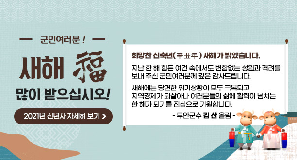 군민 여러분! 새해 福 많이 받으십시오!    희망찬 신축년(辛丑年) 새해가 밝았습니다.    지난 한 해 힘든 여건 속에서도 변함없는 성원과 격려를 보내 주신 군민여러분께 깊은 감사드립니다.    새해에는 당면한 위기상황이 모두 극복되고 지역경제가 되살아나 여러분들의 삶에 활력이 넘치는 한 해가 되기를 진심으로 기원합니다.  -무안군수 김산 올림-  2021년 신년사 자세히 보기