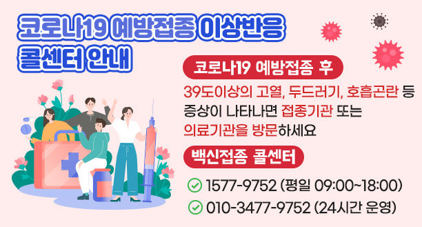 코로나19예방접종 이상반응 콜센터 안내 코로나19 예방접종 후 39도이상의 고열,두드러기, 호흡곤란등 증상이 나타나면 접종기관 또는 의료기관을 방문하세요. 백신접종 콜센터 1577-9752(평일 09:00~18:00) 010-3477-9752(24시간 운영)