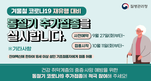 겨울 코로나19 재유행 대비 동절기 추가접종을 실시합니다. 사전예약 9월 27일(화)부터~ 접종시작 10월 11일(화)부터~ 기타사항 : 잔여백신에 한하여 18세 이상 성인 기초접종자에게 접종 허용 건강 취약계층의 중증·사망 예방을 위한 동절기 코로나19 추가접종에 적극 참여해 주세요!