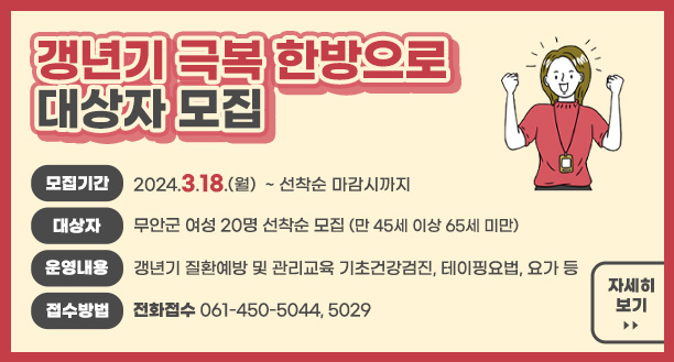 갱년기 극복 한방으로 대상자 모집 모집기간 : 2024.3.18.(월) ~ 선착순 마감시까지 대상자 : 무안군 여성 20명 선착순 모집(만 45세 이상 65세 미만) 운영내용 : 갱년기 질환예방 및 관리교육 기초건강검진, 테이핑요법, 요가 등 접수방법 : 전화접수 061-450-5044,5029 자세히보기