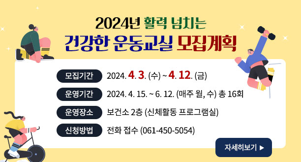 2024년 활력 넘치는 건강한 운동교실 모집계획 -모집기간:2024. 4. 3. (수) ~ 4. 12. (금) -운영기간:2024. 4. 15. ~ 6. 12. (매주 월, 수) 총 16회 -운영장소:보건소 2층 (신체활동 프로그램실) -신청방법:전화 접수 (061-450-5054) 자세히보기