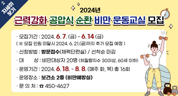 2024년 근력강화 공압식 순환 비만 운동교실 모집 · 모집기간 : 2024. 6. 7. (금) ~ 6. 14 (금) ( ※ 모집 인원 미달시 2024. 6. 21.(금)까지 추가 모집 예정 )   · 신청방법 : 방문접수(체력단련실) / 선착순 마감 · 대        상 : 비만대상자 20명 (체질량지수 30이상, 60세 이하) · 운영기간 : 2024. 6. 18. ~ 8. 8. (매주 화, 목) 총 16회 · 운영장소 : 보건소 2층 (비만예방실) · 문 의 처 : ☎ 450-4627 자세히보기