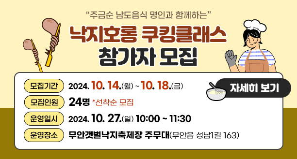 주금순 남도음식 명인과 함께하는 낙지호롱 쿠킹클래스 참가자 모집 운영일시 : 2024. 10. 27.(일) 10:00 ~ 11:30 운영장소 : 무안갯벌낙지축제장 주무대(무안읍 성남1길 163) 모집기간 : 2024. 10. 14. ~ 10. 18. 모집인원 : 24명(2인 1조 실습 진행) 선착순 모집 자세히보기