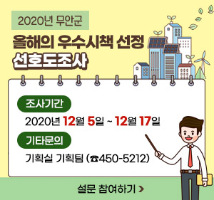 2020년 무안군 올해의 우수시책 선정 선호도조사  -조사기간 : 2020년 12월 5일 ~ 12월 17일   -기타문의 : 기획실 기획팀 (☎450-5212), 설문 참여하기