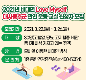 2021년 비대면 Love Myself 대사증후군 관리 운동 교실 신청자 모집 모집기간 : 2021. 3. 22.(월) ~ 3. 26.(금) 대    상 : 30명(고혈압, 당뇨, 고지혈증, 비만 등 1개 이상 가지고 있는 주민) 방    법 : 모바일 이용한 비대면 방식 문 의 처 : 1층 통합건강증진실(☏ 450-5054)