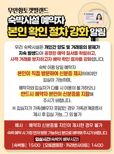 무안황토갯벌랜드 숙박시설 예약자 본인 확인 절차 강화 알림 저희 숙박시설은 개인 간 양도 및 거래 등의 문제가 지속 발생되어 이러한 사적 거래를 방지하고 공정한 예약 질서를 확립하고자 예약확인 절차를 강화하고자 합니다.숙박 이용 당일 예약자 본인이 직접 방문하여 신분증 제시하여야만 입실이 가능하며,예약자와 입실자가 다를 시 이용이 불가하오니 반드시 예약자 본인이 신분증을 지참해 주시기 바랍니다.※ 입실자가 가족(배우자 포함)인 경우 가족관계증명서 제시 후 입실 가능, 그 외 불가(예시 예약자 신분증을 지인이 제시한 경우 불가) 입실시간(숙박키 배부시간) : ［숙박동］15:00 / ［오토캠핑장 ∙ 카라반사이트］14:00