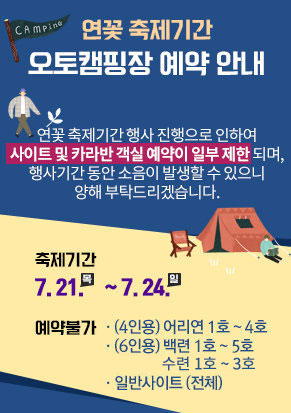 연꽃 축제기간 오토캠핑장 예약 안내  연꽃 축제기간 행사 진행으로 인하여 사이트 및 카라반 객실 예약이 일부 제한되며,  행사기간 동안 소음이 발생할 수 있으니 양해 부탁드리겠습니다.    축제기간 : 7. 21. (목) ~ 7. 24. (일)  예약불가 : (4인용) 어리연 1호 ~ 4호 / (6인용) 백련 1호 ~ 5호 수련1호 ~ 3호/ 일반사이트 (전체)