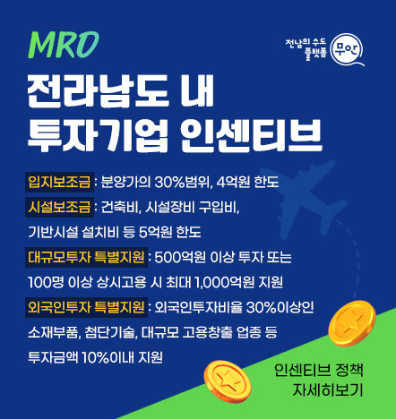 MRO 전라남도내 투자기업 인센티브 입지보조금: 분양가의 30%범위, 4억원 한도 시설보조금: 건축비, 시설장비 구입비, 기반시설 설치비 등 5억원 한도 대규모투자 특별지원: 500억원 이상 투자 또는 100명 이상 상시고용 시 최대 1,000억원 지원 외국인투자 특별지원: 외국인투자비율 30%이상인 소재부품, 첨단기술, 대규모 고용창출 업종 등 투자금액 10%이내 지원