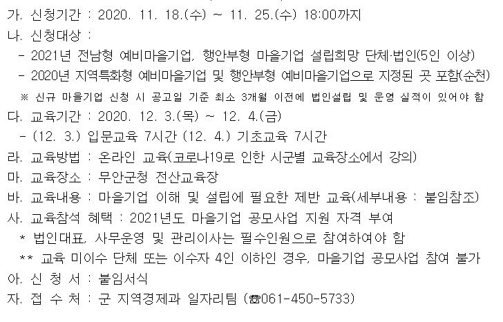 가. 신청기간 : 2020. 11. 18.(수) ~ 11. 25.(수) 18:00까지나, 신청대상-2021년 전남형 예비마을기업, 행안부형 마을기업 설립희망 단체·법인(5인 이상)-2020년 지역특화형 예비마을기업 및 행안부형 예비마을기업으로 지정된 곳 포함(순천)※ 신규 마을기업 신청 시 공고일 기준 최소 3개월 이전에 법인설립 및 운영 실적이 있어야 함다. 교육기간 : 2020. 12. 3.(목) ~ 12. 4.(금)- (12.3.) 입문교육 7시간 (12. 4.) 기초교육 7시간라. 교육방법 : 온라인 교육(코로나 19로 인한 시군별 교육장소에서 강의)마. 교육장소 : 무안군청 전산교육장바. 교육내용 : 마을기업 이해 및 설립에 필요한 제반 교육(세부내용 : 붙임참조)사. 교육참석 혜택 : 2021년도 마을기업 공모사업 지원 자격 부여법인대표, 사무운영 및 관리이사는 필수인원으로 참여하여야 함** 교육 미이수 단체 또는 이수자 4인 이하인 경우, 마을기업 공모사업 참여 불가아. 신청서 : 붙임서식자. 접 수 처 : 군 지역경제과 일자리팀 (061-450-5733)