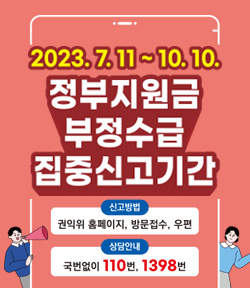 2023.7.11~10.10 정부지원금 부정수급 집중신고기간 신고방법: 권익위 홈페이지, 방문접수, 우편 상담안내: 국번없이 110번, 1398번