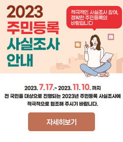 2023 주민등록 사실조사 안내 2023. 7. 17. ~ 2023. 11. 10.까지 전 국민을 대상으로 진행되는 2023년 주민등록 사실조사에 적극적으로 협조해 주시기 바랍니다. 자세히보기 적극적인 사실조사 참여, 정확한 주민등록의 바탕입니다