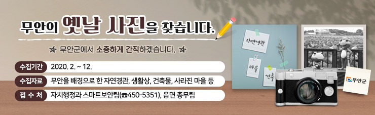 무안의 옛날 사진을 찾습니다. 무안군에서 소중하게 간직하겠습니다. 수집기간 : 2020. 2. ~ 12.  수집자료 : 무안을 배경으로 한 자연경관, 생활상, 건축물, 사라진 마을 등, 접수처 : 자치행정과 스마트보안팀(☎450-5351), 읍면 총무팀