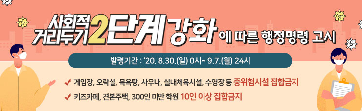 사회적거리두기 2단계 강화에 따른 행정명령 고시, 발령기간 : ‘20. 8.30.(일) 0시~ 9.7.(월) 24시, - 게임장, 오락실, 목욕탕, 사우나, 실내체육시설, 수영장 등 중위험시설 집합금지, -키즈카페, 견본주택, 300인 미만 학원 10인 이상 집합금지