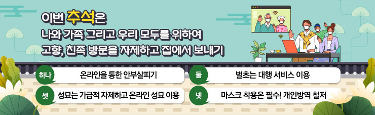 이번 추석은 나와 가족 그리고 우리 모두를 위하여  고향, 친족 방문을 자제하고 집에서 보내기, 하나. 온라인을 통한 안부살피기, 둘. 벌초는 대행 서비스 이용,  셋. 성묘는 가급적 자제하고 온라인 성묘 이용, 넷. 마스크 착용은 필수! 개인방역 철저