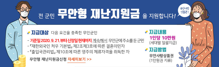 전 군민 무안형 재난지원금을 지원합니다! 무안사랑 상품권! 지급대상 다음 요건을 충족한 무안군민 - 기준일 2020. 9. 21.부터 신청일 현재까지 계속해서 무안군에 주소를 둔 군민 - 『재한외국인 처우 기본법』 제2조제3호에 따른 결혼이민자 - 『출입국관리법』 제10조에 따른 영주의 체류자격을 취득한 자 지급내용 1인당 10만원 (세대별 일괄지급) 지급방법 무안사랑상품권(1만원권 지류) 무안형 재난지원금신청 자세히보기>>