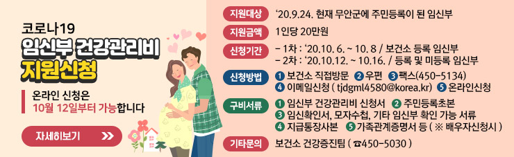 코로나19 임신부 건강관리비 지원신청 ▶ 온라인 신청은 10월 12일부터 가능합니다. ▶지원대상 : ‘20.9.24. 현재 무안군에 주민등록이 된 임신부 ▶ 지원금액 : 1인당 20만원 ▶ 신청기간    - 1차 : ‘20.10. 6. ~ 10. 8 / 보건소 등록 임신부    - 2차 : ‘20.10.12. ~ 10.16. / 등록 및 미등록 임신부 ▶신청방법    ①보건소 직접방문  ②우편  ③팩스(450-5134)    ④이메일신청 ( tjdgml4580@korea.kr)  ⑤ 온라인신청 ▶ 구비서류     ①임신부 건강관리비 신청서  ②주민등록초본    ③임신확인서, 모자수첩, 기타 임신부 확인 가능 서류    ④지급통장사본   ⑤가족관계증명서 등 ( ※ 배우자신청시 ) ▶기타문의 : 보건소 건강증진팀 ( ☎450-5030 ) ☞ 자세히 보기