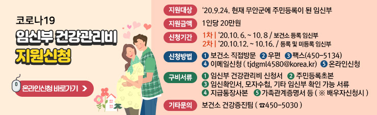 코로나19 임신부 건강관리비 지원신청 ▶지원대상 : ‘20.9.24. 현재 무안군에 주민등록이 된 임신부 ▶ 지원금액 : 1인당 20만원 ▶ 신청기간 - 1차 : ‘20.10. 6. ~ 10. 8 / 보건소 등록 임신부 - 2차 : ‘20.10.12. ~ 10.16. / 등록 및 미등록 임신부 ▶신청방법 ①보건소 직접방문 ②우편 ③팩스(450-5134) ④이메일신청 ( tjdgml4580@korea.kr) ⑤ 온라인신청 ▶ 구비서류 ①임신부 건강관리비 신청서 ②주민등록초본 ③임신확인서, 모자수첩, 기타 임신부 확인 가능 서류 ④지급통장사본 ⑤가족관계증명서 등 ( ※ 배우자신청시 ) ▶기타문의 : 보건소 건강증진팀 ( ☎450-5030 ) ☞ 온라인신청 바로가기