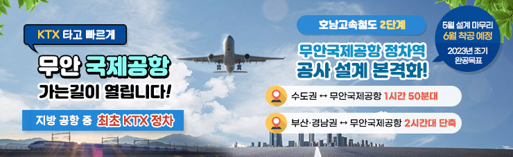 KTX 타고 빠르게 무안 국제공항 가는길이 열립니다! 지방 공항 중 최초 KTX 정차 [호남고속철도 2단계] 무안국제공항 정차역 공사 설계 본격화! -수도권 ↔ 무안국제공항 1시간 50분대 -부산·경남권 ↔ 무안국제공항 2시간대 단축 5월 설계 마무리, 6월 착공예정 2023년 조기 완공 목표