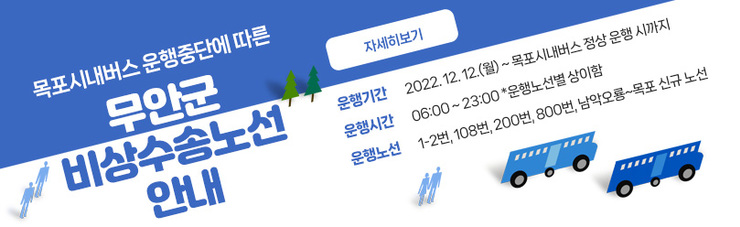 목포시내버스 운행중단에 따른 무안군 비상수송노선 안내   운행기간 : 2022. 12. 12.(월) ~ 목포시내버스 정상 운행 시까지  운행시간 : 06:00 ~ 23:00 *운행노선별 상이함  운행노선 : 1-2번, 108번, 200번, 800번, 남악오룡~목포 신규 노선  자세히보기