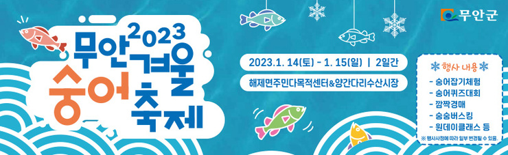 2023 무안 겨울 숭어 축제 2023. 1. 14.(토) ~ 1. 15.(일) / 2일간 해제주민다목적센터&양간다리시장 행사내용 숭어잡기체험 / 숭어퀴즈대회 / 깜짝경매 / 숭숭버스킹 / 원데이클래스 등 ※행사사정에 따라 일부 변경될 수 있음. 무안군